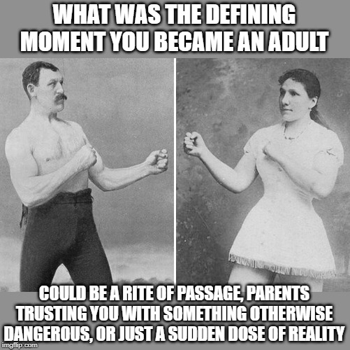 If you're not an adult yet, what is the most adult thing you've ever done? | WHAT WAS THE DEFINING MOMENT YOU BECAME AN ADULT; COULD BE A RITE OF PASSAGE, PARENTS TRUSTING YOU WITH SOMETHING OTHERWISE DANGEROUS, OR JUST A SUDDEN DOSE OF REALITY | image tagged in adult,maturity,trust,overly manly man,rite of passage | made w/ Imgflip meme maker