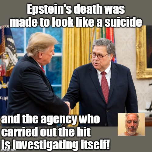 This isn't a democracy anymore, folks | Epstein's death was made to look like a suicide; and the agency who carried out the hit is investigating itself! | image tagged in trump and barr,sick,patterned after russia,not a suicide,this was a hit,corrupt administration | made w/ Imgflip meme maker