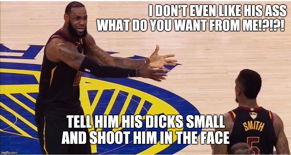 lebron james + jr smith | I DON'T EVEN LIKE HIS ASS WHAT DO YOU WANT FROM ME!?!?! TELL HIM HIS DICKS SMALL
AND SHOOT HIM IN THE FACE | image tagged in lebron james  jr smith | made w/ Imgflip meme maker
