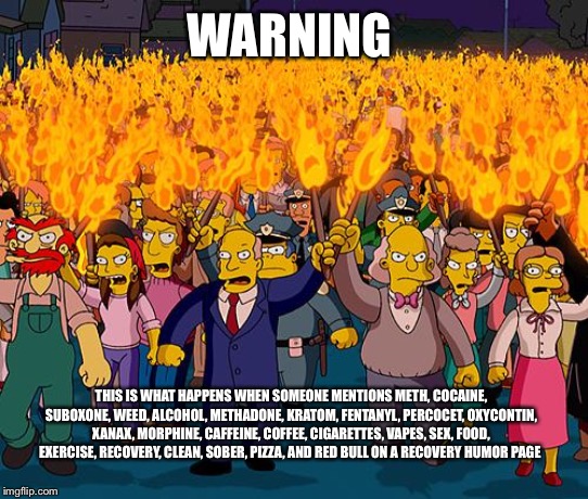 angry mob | WARNING; THIS IS WHAT HAPPENS WHEN SOMEONE MENTIONS METH, COCAINE, SUBOXONE, WEED, ALCOHOL, METHADONE, KRATOM, FENTANYL, PERCOCET, OXYCONTIN, XANAX, MORPHINE, CAFFEINE, COFFEE, CIGARETTES, VAPES, SEX, FOOD, EXERCISE, RECOVERY, CLEAN, SOBER, PIZZA, AND RED BULL ON A RECOVERY HUMOR PAGE | image tagged in angry mob | made w/ Imgflip meme maker