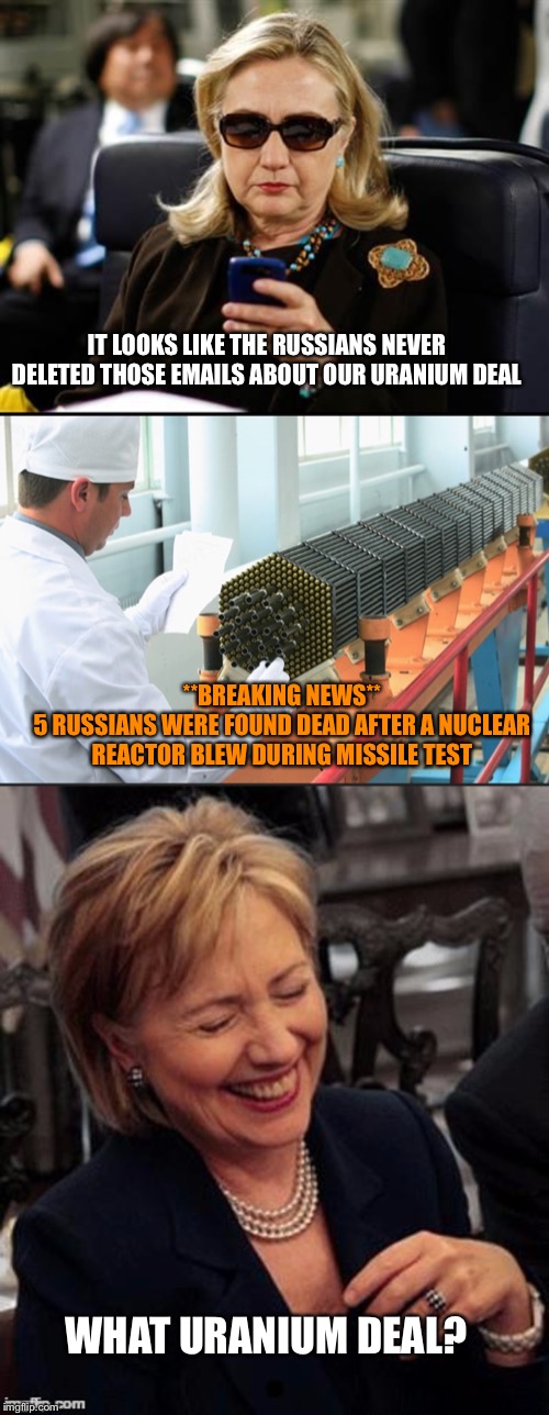 Nuclear Wars: Clintons Strike Back | IT LOOKS LIKE THE RUSSIANS NEVER DELETED THOSE EMAILS ABOUT OUR URANIUM DEAL; **BREAKING NEWS**
5 RUSSIANS WERE FOUND DEAD AFTER A NUCLEAR REACTOR BLEW DURING MISSILE TEST; WHAT URANIUM DEAL? | image tagged in memes,hillary clinton cellphone,hillary lol | made w/ Imgflip meme maker