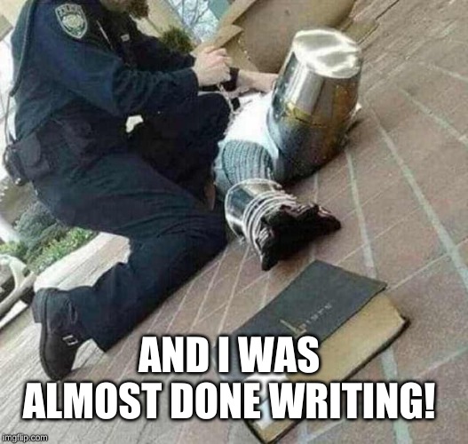 Arrested crusader reaching for book | AND I WAS ALMOST DONE WRITING! | image tagged in arrested crusader reaching for book | made w/ Imgflip meme maker