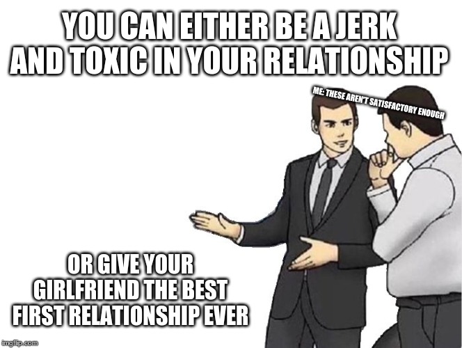 Car Salesman Slaps Hood | YOU CAN EITHER BE A JERK AND TOXIC IN YOUR RELATIONSHIP; ME: THESE AREN'T SATISFACTORY ENOUGH; OR GIVE YOUR GIRLFRIEND THE BEST FIRST RELATIONSHIP EVER | image tagged in memes,car salesman slaps hood | made w/ Imgflip meme maker