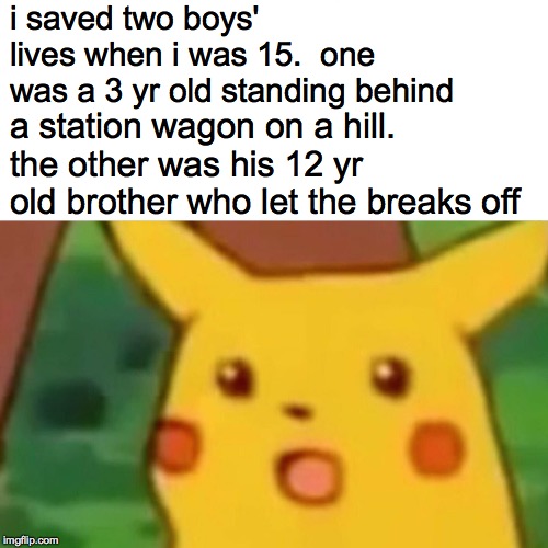 Surprised Pikachu Meme | i saved two boys' lives when i was 15.  one was a 3 yr old standing behind a station wagon on a hill. the other was his 12 yr old brother wh | image tagged in memes,surprised pikachu | made w/ Imgflip meme maker