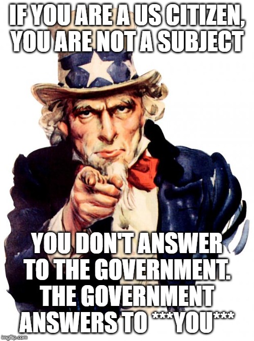 Uncle Sam Meme | IF YOU ARE A US CITIZEN, YOU ARE NOT A SUBJECT; YOU DON'T ANSWER TO THE GOVERNMENT. THE GOVERNMENT ANSWERS TO ***YOU*** | image tagged in memes,uncle sam | made w/ Imgflip meme maker