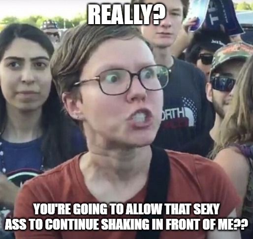 Triggered feminist | REALLY? YOU'RE GOING TO ALLOW THAT SEXY ASS TO CONTINUE SHAKING IN FRONT OF ME?? | image tagged in triggered feminist | made w/ Imgflip meme maker