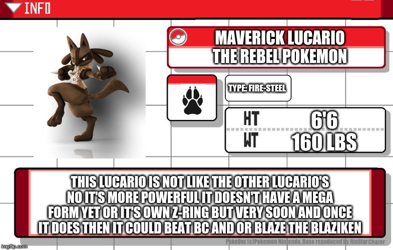 Imgflip username pokedex | MAVERICK LUCARIO
THE REBEL POKEMON; TYPE: FIRE-STEEL; 6'6
160 LBS; THIS LUCARIO IS NOT LIKE THE OTHER LUCARIO'S NO IT'S MORE POWERFUL IT DOESN'T HAVE A MEGA FORM YET OR IT'S OWN Z-RING BUT VERY SOON AND ONCE IT DOES THEN IT COULD BEAT BC AND OR BLAZE THE BLAZIKEN | image tagged in imgflip username pokedex | made w/ Imgflip meme maker