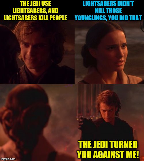 Liberal Anakin explains to Padme how the Jedi are evil | THE JEDI USE LIGHTSABERS, AND LIGHTSABERS KILL PEOPLE; LIGHTSABERS DIDN'T KILL THOSE YOUNGLINGS, YOU DID THAT; THE JEDI TURNED YOU AGAINST ME! | image tagged in memes,star wars choke,anakin skywalker,padme | made w/ Imgflip meme maker