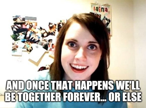 Overly Attached Girlfriend Meme | AND ONCE THAT HAPPENS WE'LL BE TOGETHER FOREVER... OR ELSE | image tagged in memes,overly attached girlfriend | made w/ Imgflip meme maker