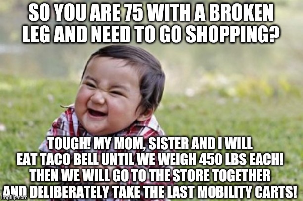 Please let people who need mobility carts use them | SO YOU ARE 75 WITH A BROKEN LEG AND NEED TO GO SHOPPING? TOUGH! MY MOM, SISTER AND I WILL EAT TACO BELL UNTIL WE WEIGH 450 LBS EACH! THEN WE WILL GO TO THE STORE TOGETHER AND DELIBERATELY TAKE THE LAST MOBILITY CARTS! | image tagged in memes,evil toddler | made w/ Imgflip meme maker