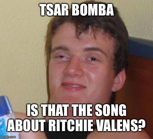 10 Guy | TSAR BOMBA; IS THAT THE SONG ABOUT RITCHIE VALENS? | image tagged in memes,10 guy | made w/ Imgflip meme maker