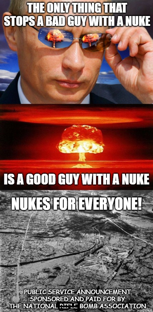 The only thing that stops a bad guy with a nuke... | THE ONLY THING THAT STOPS A BAD GUY WITH A NUKE; IS A GOOD GUY WITH A NUKE; NUKES FOR EVERYONE! PUBLIC SERVICE ANNOUNCEMENT SPONSORED AND PAID FOR BY THE NATIONAL RIFLE BOMB ASSOCIATION | image tagged in atomic bomb,putin nuke,gun control,guns,politics,safety | made w/ Imgflip meme maker