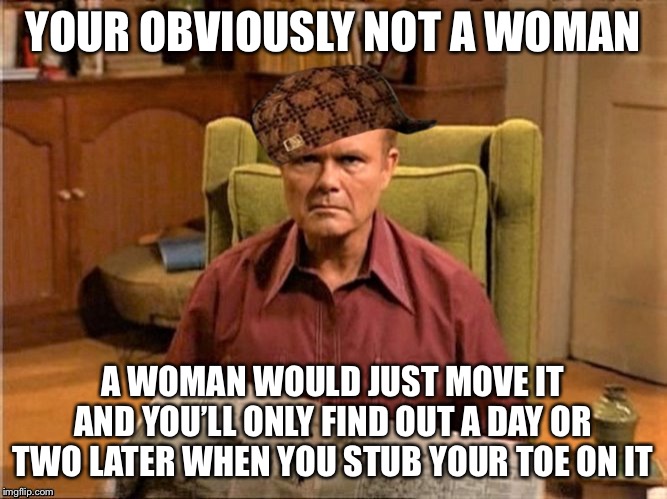 Red Foreman Scumbag Hat | YOUR OBVIOUSLY NOT A WOMAN A WOMAN WOULD JUST MOVE IT AND YOU’LL ONLY FIND OUT A DAY OR TWO LATER WHEN YOU STUB YOUR TOE ON IT | image tagged in red foreman scumbag hat | made w/ Imgflip meme maker