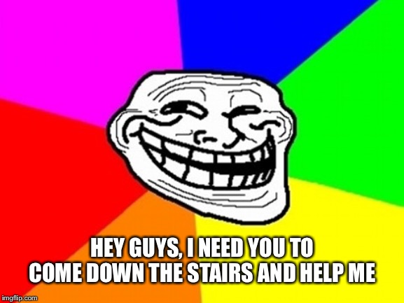 Troll Face Colored Meme | HEY GUYS, I NEED YOU TO COME DOWN THE STAIRS AND HELP ME | image tagged in memes,troll face colored | made w/ Imgflip meme maker