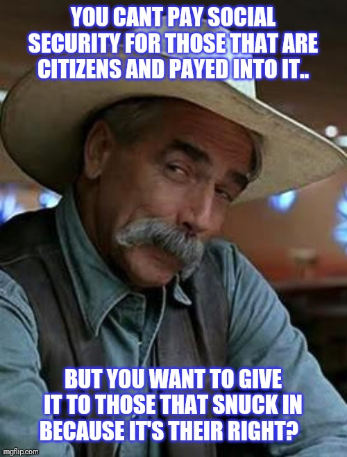 Sam Elliott | YOU CANT PAY SOCIAL SECURITY FOR THOSE THAT ARE CITIZENS AND PAYED INTO IT.. BUT YOU WANT TO GIVE IT TO THOSE THAT SNUCK IN BECAUSE IT'S THEIR RIGHT? | image tagged in sam elliott | made w/ Imgflip meme maker