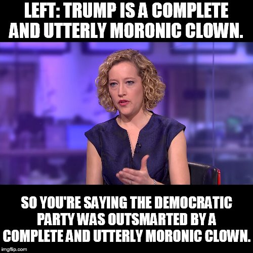 So you're saying | LEFT: TRUMP IS A COMPLETE AND UTTERLY MORONIC CLOWN. SO YOU'RE SAYING THE DEMOCRATIC PARTY WAS OUTSMARTED BY A COMPLETE AND UTTERLY MORONIC CLOWN. | image tagged in so you're saying | made w/ Imgflip meme maker