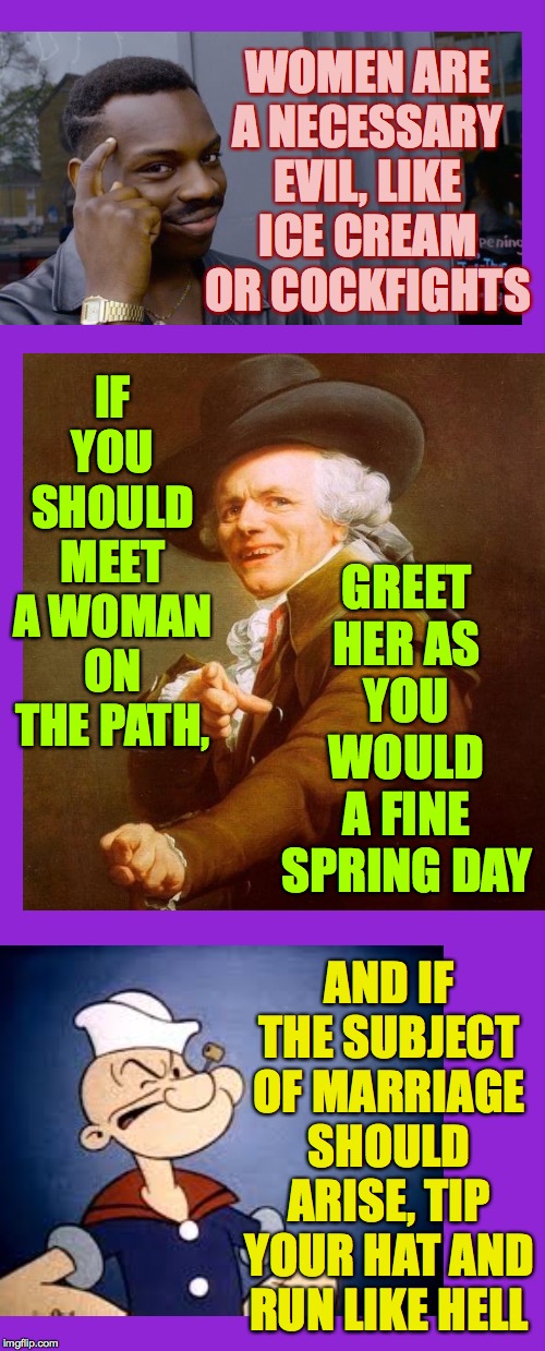 Wimmen!  ( : | WOMEN ARE A NECESSARY EVIL, LIKE ICE CREAM OR COCKFIGHTS; GREET HER AS YOU WOULD A FINE SPRING DAY; IF YOU SHOULD MEET A WOMAN ON THE PATH, AND IF THE SUBJECT OF MARRIAGE SHOULD ARISE, TIP YOUR HAT AND RUN LIKE HELL | image tagged in memes,keep calm and carry on purple,women,roll safe think about it,joseph ducreux,i'm popeye | made w/ Imgflip meme maker