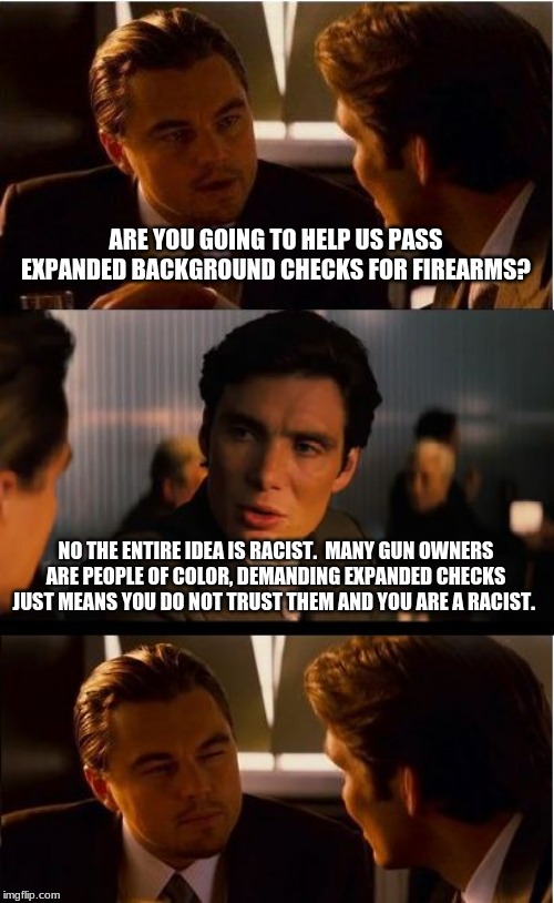 Voter ID and firearm background checks are both racist. | ARE YOU GOING TO HELP US PASS EXPANDED BACKGROUND CHECKS FOR FIREARMS? NO THE ENTIRE IDEA IS RACIST.  MANY GUN OWNERS ARE PEOPLE OF COLOR, DEMANDING EXPANDED CHECKS JUST MEANS YOU DO NOT TRUST THEM AND YOU ARE A RACIST. | image tagged in memes,inception,liberal logic,hey they started this,no background checks,carry everywhere | made w/ Imgflip meme maker