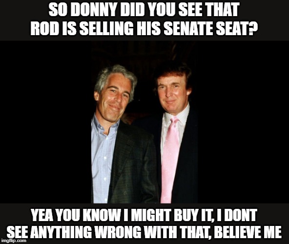 and YOU get a pardon and YOU get a pardon... oh not you though, you know too much | SO DONNY DID YOU SEE THAT ROD IS SELLING HIS SENATE SEAT? YEA YOU KNOW I MIGHT BUY IT, I DONT SEE ANYTHING WRONG WITH THAT, BELIEVE ME | image tagged in memes,impeach trump,maga,criminal,pardon | made w/ Imgflip meme maker
