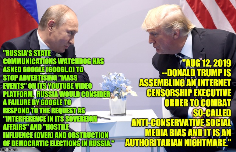 Twitterpated | "RUSSIA'S STATE COMMUNICATIONS WATCHDOG HAS ASKED GOOGLE (GOOGL.O) TO STOP ADVERTISING "MASS EVENTS" ON ITS YOUTUBE VIDEO PLATFORM.  RUSSIA WOULD CONSIDER A FAILURE BY GOOGLE TO RESPOND TO THE REQUEST AS "INTERFERENCE IN ITS SOVEREIGN AFFAIRS" AND "HOSTILE INFLUENCE (OVER) AND OBSTRUCTION OF DEMOCRATIC ELECTIONS IN RUSSIA."; "AUG 12, 2019
--DONALD TRUMP IS ASSEMBLING AN INTERNET CENSORSHIP EXECUTIVE ORDER TO COMBAT SO-CALLED ANTI-CONSERVATIVE SOCIAL MEDIA BIAS AND IT IS AN AUTHORITARIAN NIGHTMARE." | image tagged in putin trump secret,putin trump,trump putin,trump unfit unqualified dangerous,lock him up,memes | made w/ Imgflip meme maker