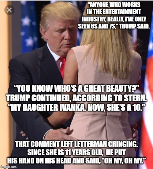 but Clinton dont look at me dont look at me dont look at me | “ANYONE WHO WORKS IN THE ENTERTAINMENT INDUSTRY, REALLY, I’VE ONLY SEEN 6S AND 7S,” TRUMP SAID. “YOU KNOW WHO’S A GREAT BEAUTY?” TRUMP CONTINUED, ACCORDING TO STERN. “MY DAUGHTER IVANKA. NOW, SHE’S A 10.”; THAT COMMENT LEFT LETTERMAN CRINGING. SINCE SHE IS 11 YEARS OLD,  HE PUT HIS HAND ON HIS HEAD AND SAID, “OH MY, OH MY.” | image tagged in memes,politics,maga,impeach trump,disgusting | made w/ Imgflip meme maker