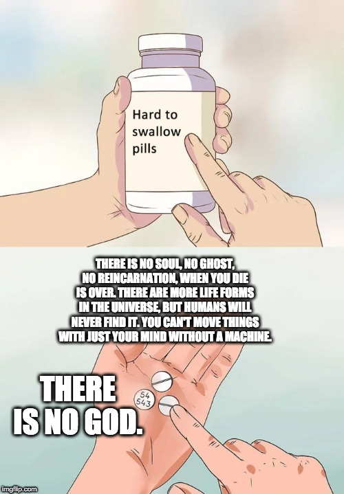 Hard To Swallow Pills | THERE IS NO SOUL, NO GHOST, NO REINCARNATION, WHEN YOU DIE IS OVER. THERE ARE MORE LIFE FORMS IN THE UNIVERSE, BUT HUMANS WILL NEVER FIND IT. YOU CAN'T MOVE THINGS WITH JUST YOUR MIND WITHOUT A MACHINE. THERE IS NO GOD. | image tagged in memes,hard to swallow pills | made w/ Imgflip meme maker