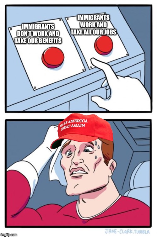 Two Button Maga Hat | IMMIGRANTS WORK AND TAKE ALL OUR JOBS; IMMIGRANTS DON’T WORK AND TAKE OUR BENEFITS | image tagged in two button maga hat | made w/ Imgflip meme maker