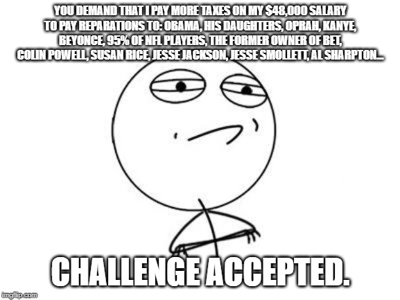 Challenge Accepted Rage Face | YOU DEMAND THAT I PAY MORE TAXES ON MY $48,000 SALARY TO PAY REPARATIONS TO: OBAMA, HIS DAUGHTERS, OPRAH, KANYE, BEYONCE, 95% OF NFL PLAYERS, THE FORMER OWNER OF BET, COLIN POWELL, SUSAN RICE, JESSE JACKSON, JESSE SMOLLETT, AL SHARPTON... CHALLENGE ACCEPTED. | image tagged in memes,challenge accepted rage face | made w/ Imgflip meme maker