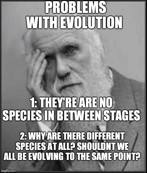 darwin facepalm | PROBLEMS WITH EVOLUTION; 1: THEY'RE ARE NO SPECIES IN BETWEEN STAGES; 2: WHY ARE THERE DIFFERENT SPECIES AT ALL? SHOULDNT WE ALL BE EVOLVING TO THE SAME POINT? | image tagged in darwin facepalm | made w/ Imgflip meme maker