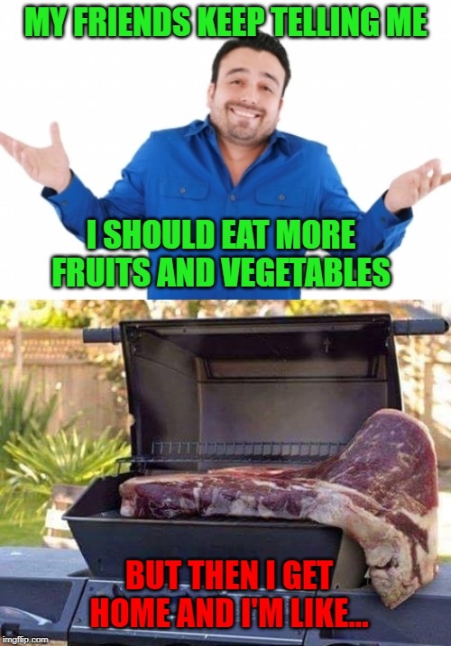 I'll eat fruits and veggies if there's any room left over. |  MY FRIENDS KEEP TELLING ME; I SHOULD EAT MORE FRUITS AND VEGETABLES; BUT THEN I GET HOME AND I'M LIKE... | image tagged in got meat,memes,carnivores,funny,bbq,steak | made w/ Imgflip meme maker