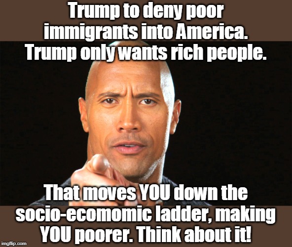 Trump's doing you no favor | Trump to deny poor immigrants into America. Trump only wants rich people. That moves YOU down the socio-ecomomic ladder, making YOU poorer. Think about it! | image tagged in legal immigration,favors the rich over you,poor people vote for trump,against your best interest,make america great for who,you  | made w/ Imgflip meme maker