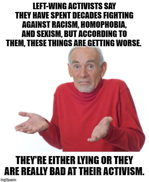 They're lying so they remain relevant, | LEFT-WING ACTIVISTS SAY THEY HAVE SPENT DECADES FIGHTING AGAINST RACISM, HOMOPHOBIA, AND SEXISM, BUT ACCORDING TO THEM, THESE THINGS ARE GETTING WORSE. THEY'RE EITHER LYING OR THEY ARE REALLY BAD AT THEIR ACTIVISM. | image tagged in guess i'll die | made w/ Imgflip meme maker