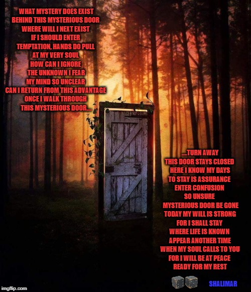 WOODLANDS DOOR | WHAT MYSTERY DOES EXIST 
BEHIND THIS MYSTERIOUS DOOR 
WHERE WILL I NEXT EXIST 
IF I SHOULD ENTER 
TEMPTATION, HANDS DO PULL 
AT MY VERY SOUL 
HOW CAN I IGNORE 
 THE UNKNOWN I FEAR 
MY MIND SO UNCLEAR 
CAN I RETURN FROM THIS ADVANTAGE 
ONCE I WALK THROUGH 
THIS MYSTERIOUS DOOR.... ....TURN AWAY 
THIS DOOR STAYS CLOSED 
HERE I KNOW MY DAYS
TO STAY IS ASSURANCE 
ENTER CONFUSION 
SO UNSURE 
 MYSTERIOUS DOOR BE GONE
TODAY MY WILL IS STRONG
FOR I SHALL STAY 
WHERE LIFE IS KNOWN 
 APPEAR ANOTHER TIME 
WHEN MY SOUL CALLS TO YOU
FOR I WILL BE AT PEACE 
READY FOR MY REST; SHALIMAR | image tagged in woodlands door | made w/ Imgflip meme maker