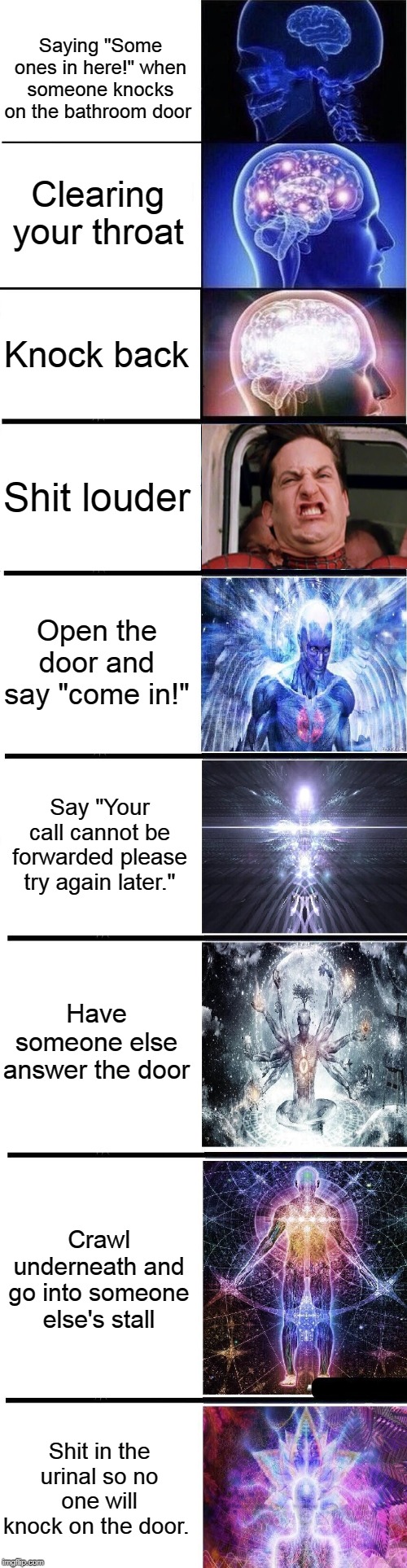 expanding brain: full | Saying "Some ones in here!" when someone knocks on the bathroom door; Clearing your throat; Knock back; Shit louder; Open the door and say "come in!"; Say "Your call cannot be forwarded please try again later."; Have someone else answer the door; Crawl underneath and go into someone else's stall; Shit in the urinal so no one will knock on the door. | image tagged in expanding brain full | made w/ Imgflip meme maker