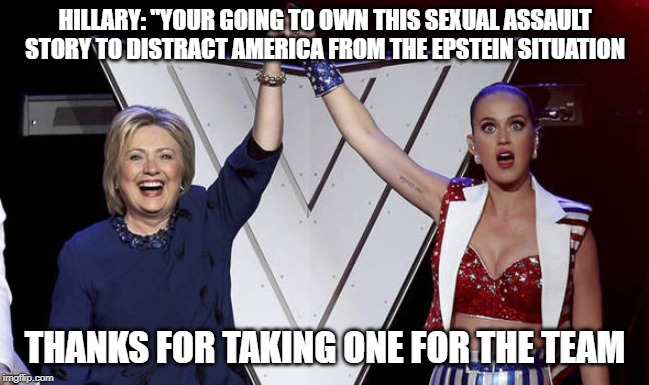 HILLARY: "YOUR GOING TO OWN THIS SEXUAL ASSAULT STORY TO DISTRACT AMERICA FROM THE EPSTEIN SITUATION; THANKS FOR TAKING ONE FOR THE TEAM | image tagged in hillary clinton,jeffrey epstein,katy perry | made w/ Imgflip meme maker