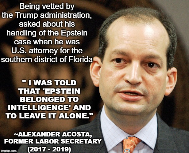 Former u.s. attorney of south Florida that handled Epstein case was told to "leave it alone". The 1% are above the law. | Being vetted by the Trump administration, asked about his handling of the Epstein case when he was U.S. attorney for the southern district of Florida; " I WAS TOLD THAT 'EPSTEIN BELONGED TO INTELLIGENCE' AND TO LEAVE IT ALONE."; ~ALEXANDER ACOSTA, FORMER LABOR SECRETARY; (2017 - 2019) | image tagged in alexander acosta,jeffrey epstein,labor secretary,pedophilia,epstein belonged to intelligence,trump administration | made w/ Imgflip meme maker