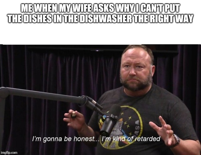 Alex Jones JRE Retarded | ME WHEN MY WIFE ASKS WHY I CAN'T PUT THE DISHES IN THE DISHWASHER THE RIGHT WAY | image tagged in alex jones jre retarded | made w/ Imgflip meme maker