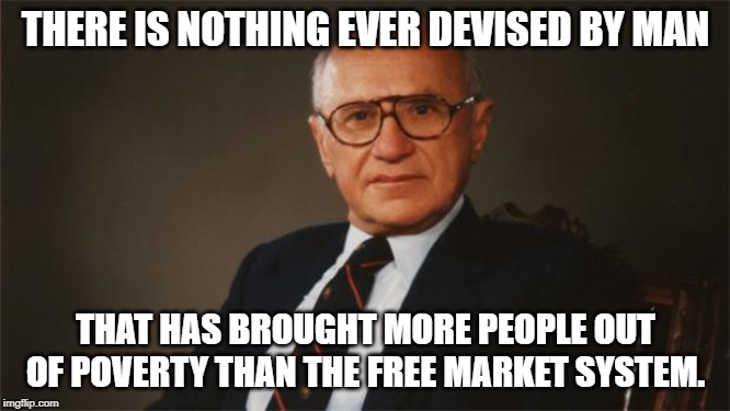 Milton Friedman, Libertarian Party | THERE IS NOTHING EVER DEVISED BY MAN; THAT HAS BROUGHT MORE PEOPLE OUT OF POVERTY THAN THE FREE MARKET SYSTEM. | image tagged in milton friedman libertarian party | made w/ Imgflip meme maker