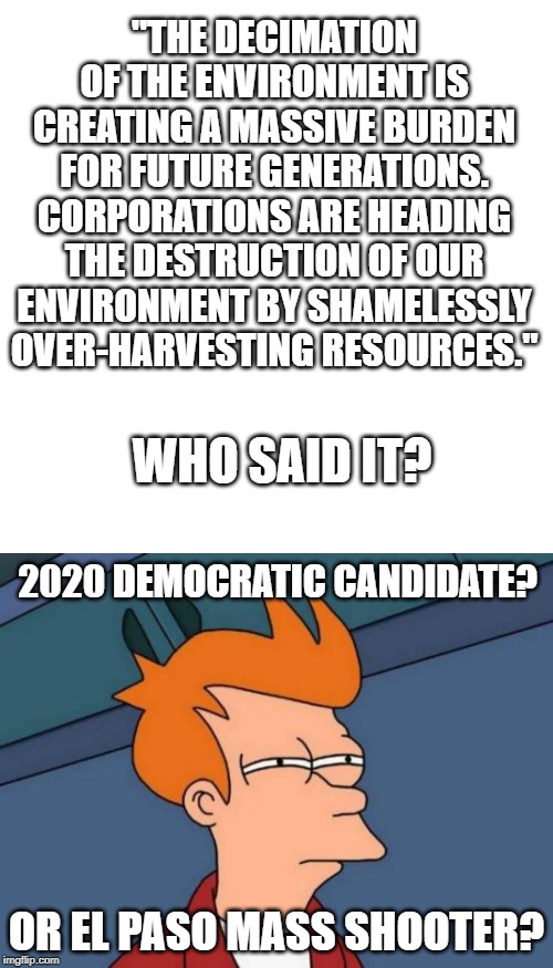 "THE DECIMATION OF THE ENVIRONMENT IS CREATING A MASSIVE BURDEN FOR FUTURE GENERATIONS. CORPORATIONS ARE HEADING THE DESTRUCTION OF OUR ENVIRONMENT BY SHAMELESSLY OVER-HARVESTING RESOURCES."; WHO SAID IT? 2020 DEMOCRATIC CANDIDATE? OR EL PASO MASS SHOOTER? | image tagged in memes,futurama fry,blank transparent square | made w/ Imgflip meme maker