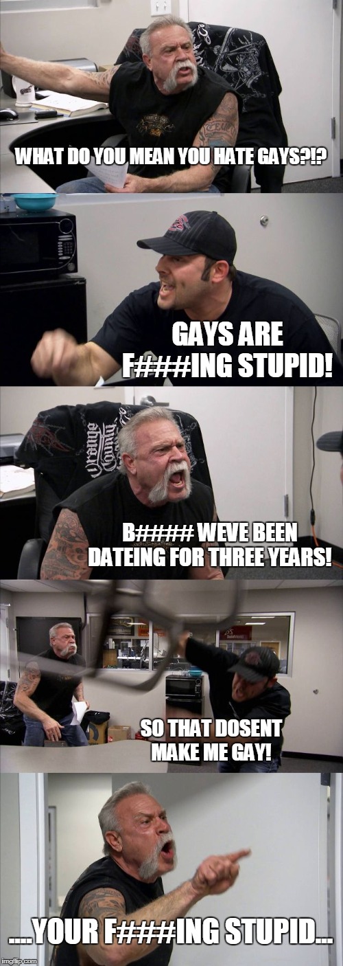 Sometimes I dont even know what I post | WHAT DO YOU MEAN YOU HATE GAYS?!? GAYS ARE F###ING STUPID! B#### WEVE BEEN DATEING FOR THREE YEARS! SO THAT DOSENT MAKE ME GAY! ....YOUR F###ING STUPID... | image tagged in memes,american chopper argument | made w/ Imgflip meme maker