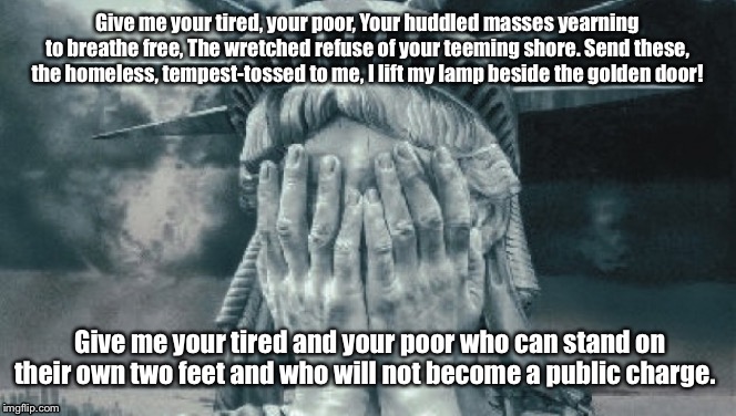 Statue of Liberty Crying | Give me your tired, your poor, Your huddled masses yearning to breathe free, The wretched refuse of your teeming shore. Send these, the homeless, tempest-tossed to me, I lift my lamp beside the golden door! Give me your tired and your poor who can stand on their own two feet and who will not become a public charge. | image tagged in statue of liberty crying | made w/ Imgflip meme maker
