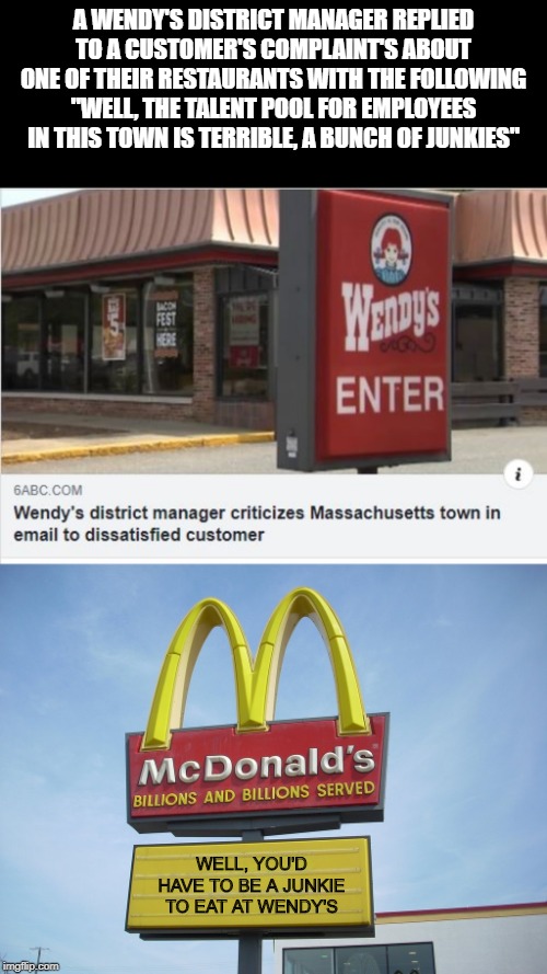 Honesty is the Best Policy | A WENDY'S DISTRICT MANAGER REPLIED TO A CUSTOMER'S COMPLAINT'S ABOUT ONE OF THEIR RESTAURANTS WITH THE FOLLOWING "WELL, THE TALENT POOL FOR EMPLOYEES IN THIS TOWN IS TERRIBLE, A BUNCH OF JUNKIES"; WELL, YOU'D HAVE TO BE A JUNKIE TO EAT AT WENDY'S | image tagged in mcdonald's sign | made w/ Imgflip meme maker
