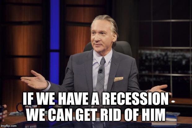 Bill Maher tells the truth | IF WE HAVE A RECESSION WE CAN GET RID OF HIM | image tagged in bill maher tells the truth | made w/ Imgflip meme maker