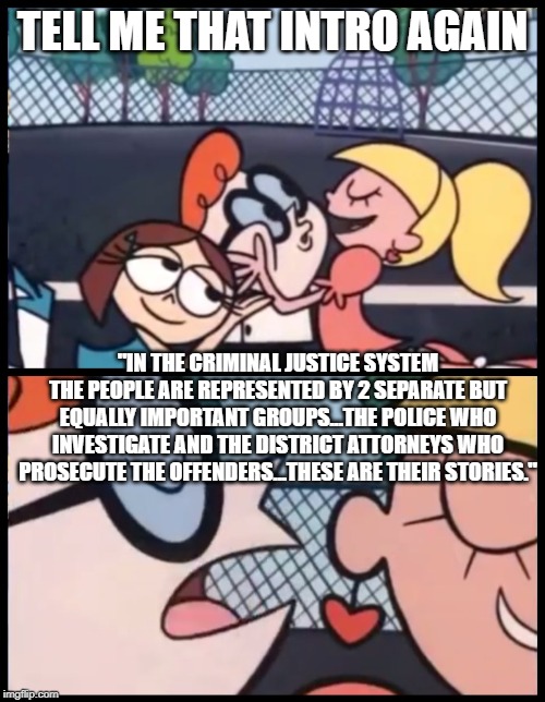 Law and Order | TELL ME THAT INTRO AGAIN; "IN THE CRIMINAL JUSTICE SYSTEM THE PEOPLE ARE REPRESENTED BY 2 SEPARATE BUT EQUALLY IMPORTANT GROUPS...THE POLICE WHO INVESTIGATE AND THE DISTRICT ATTORNEYS WHO PROSECUTE THE OFFENDERS...THESE ARE THEIR STORIES." | image tagged in memes,say it again dexter | made w/ Imgflip meme maker