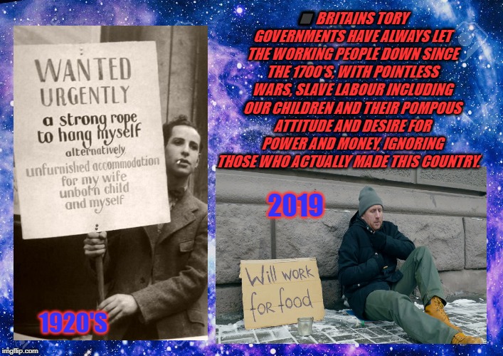 homeless | ⬛️ BRITAINS TORY GOVERNMENTS HAVE ALWAYS LET THE WORKING PEOPLE DOWN SINCE THE 1700'S, WITH POINTLESS WARS, SLAVE LABOUR INCLUDING OUR CHILDREN AND THEIR POMPOUS ATTITUDE AND DESIRE FOR POWER AND MONEY, IGNORING THOSE WHO ACTUALLY MADE THIS COUNTRY. 2019; 1920'S | image tagged in homeless | made w/ Imgflip meme maker