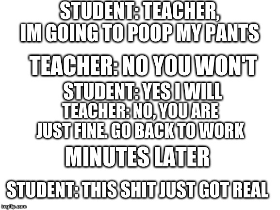 Blank White Template | STUDENT: TEACHER, IM GOING TO POOP MY PANTS; TEACHER: NO YOU WON'T; STUDENT: YES I WILL; TEACHER: NO, YOU ARE JUST FINE. GO BACK TO WORK; MINUTES LATER; STUDENT: THIS SHIT JUST GOT REAL | image tagged in blank white template | made w/ Imgflip meme maker