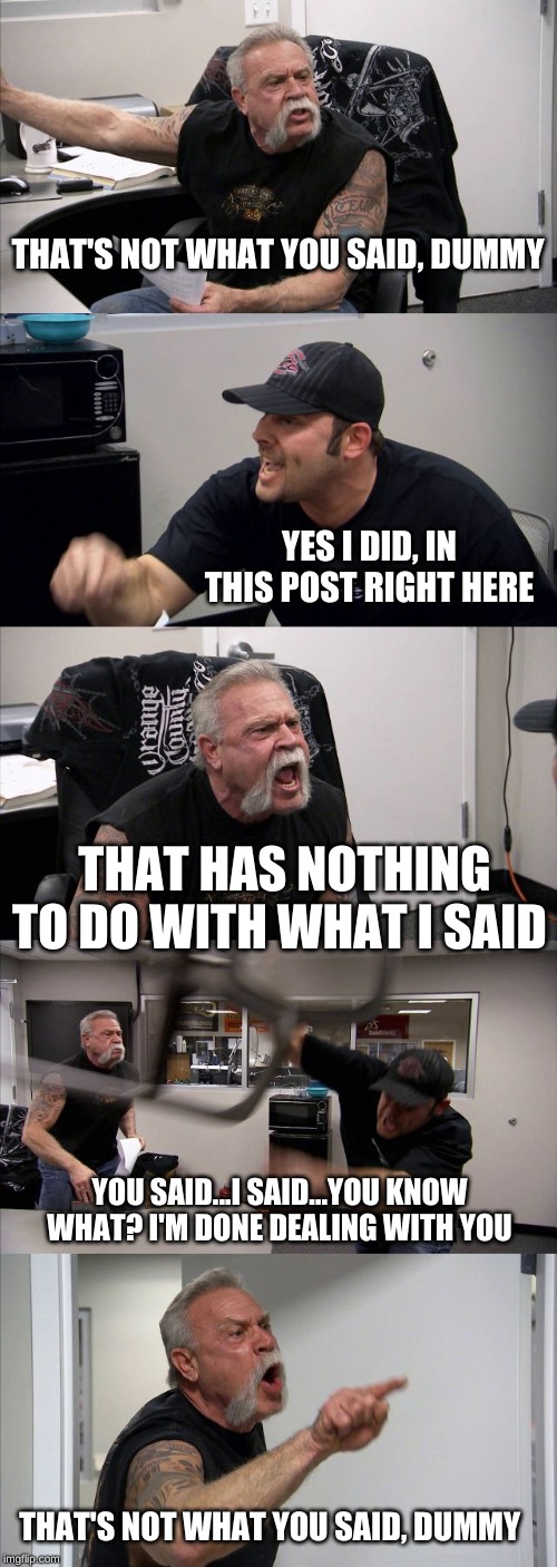 American Chopper Argument Meme | THAT'S NOT WHAT YOU SAID, DUMMY; YES I DID, IN THIS POST RIGHT HERE; THAT HAS NOTHING TO DO WITH WHAT I SAID; YOU SAID...I SAID...YOU KNOW WHAT? I'M DONE DEALING WITH YOU; THAT'S NOT WHAT YOU SAID, DUMMY | image tagged in memes,american chopper argument | made w/ Imgflip meme maker
