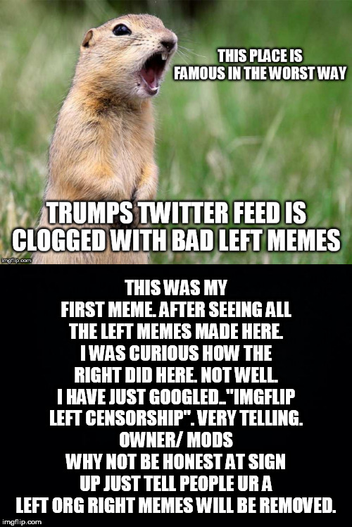 THIS WAS MY FIRST MEME. AFTER SEEING ALL THE LEFT MEMES MADE HERE. I WAS CURIOUS HOW THE RIGHT DID HERE. NOT WELL. I HAVE JUST GOOGLED.."IMGFLIP LEFT CENSORSHIP". VERY TELLING.
OWNER/ MODS WHY NOT BE HONEST AT SIGN UP JUST TELL PEOPLE UR A LEFT ORG RIGHT MEMES WILL BE REMOVED. | image tagged in black background,meme-ing | made w/ Imgflip meme maker