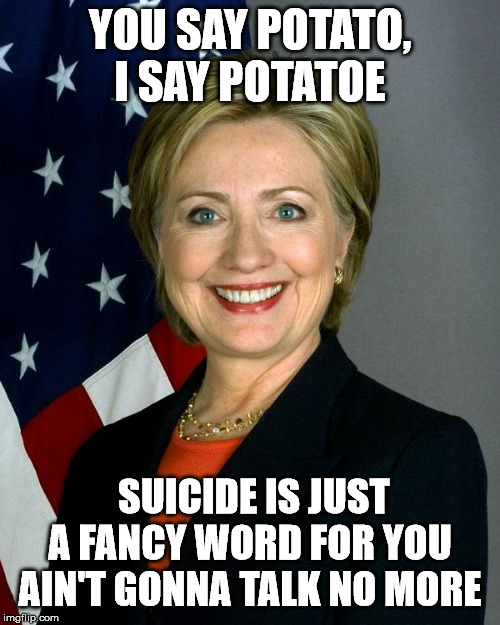 Hillary Clinton | YOU SAY POTATO, I SAY POTATOE; SUICIDE IS JUST A FANCY WORD FOR YOU AIN'T GONNA TALK NO MORE | image tagged in memes,hillary clinton | made w/ Imgflip meme maker