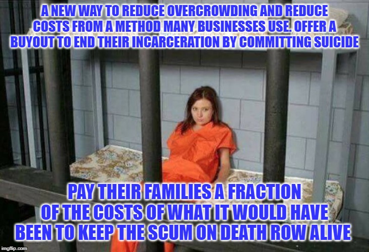 death row inmate | A NEW WAY TO REDUCE OVERCROWDING AND REDUCE COSTS FROM A METHOD MANY BUSINESSES USE. OFFER A BUYOUT TO END THEIR INCARCERATION BY COMMITTING SUICIDE; PAY THEIR FAMILIES A FRACTION OF THE COSTS OF WHAT IT WOULD HAVE BEEN TO KEEP THE SCUM ON DEATH ROW ALIVE | image tagged in death row inmate | made w/ Imgflip meme maker
